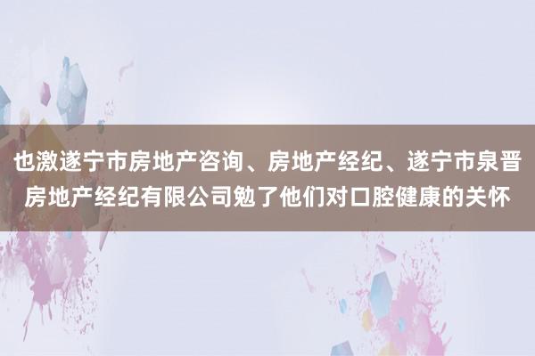 也激遂宁市房地产咨询、房地产经纪、遂宁市泉晋房地产经纪有限公司勉了他们对口腔健康的关怀