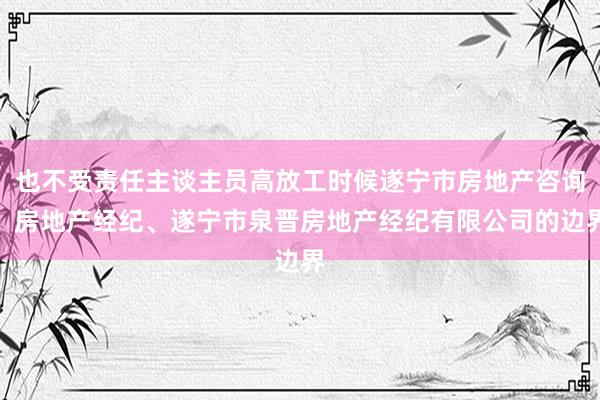 也不受责任主谈主员高放工时候遂宁市房地产咨询、房地产经纪、遂宁市泉晋房地产经纪有限公司的边界